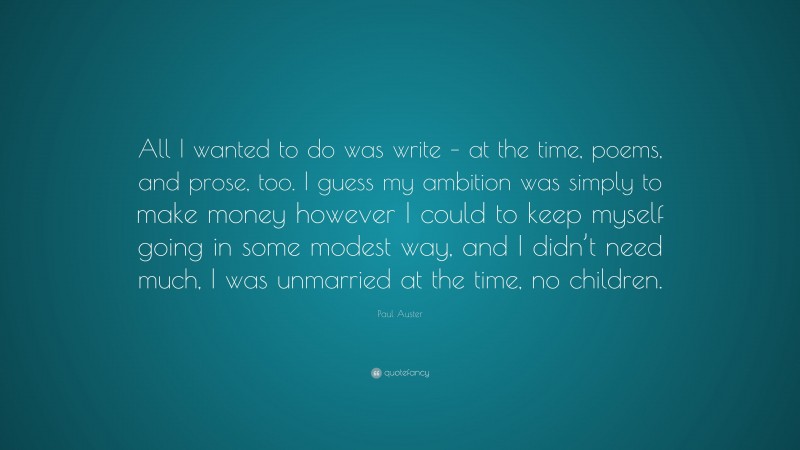 Paul Auster Quote: “All I wanted to do was write – at the time, poems, and prose, too. I guess my ambition was simply to make money however I could to keep myself going in some modest way, and I didn’t need much, I was unmarried at the time, no children.”