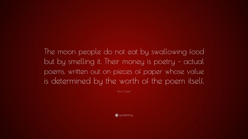 Paul Auster Quote: “The moon people do not eat by swallowing food but by smelling it. Their money is poetry – actual poems, written out on pieces of paper whose value is determined by the worth of the poem itself.”