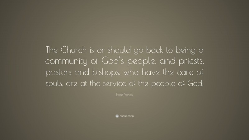 Pope Francis Quote: “The Church is or should go back to being a community of God’s people, and priests, pastors and bishops, who have the care of souls, are at the service of the people of God.”