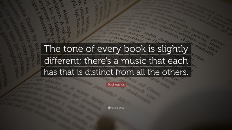 Paul Auster Quote: “The tone of every book is slightly different; there’s a music that each has that is distinct from all the others.”