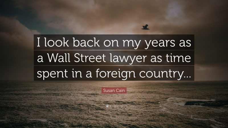 Susan Cain Quote: “I look back on my years as a Wall Street lawyer as time spent in a foreign country...”