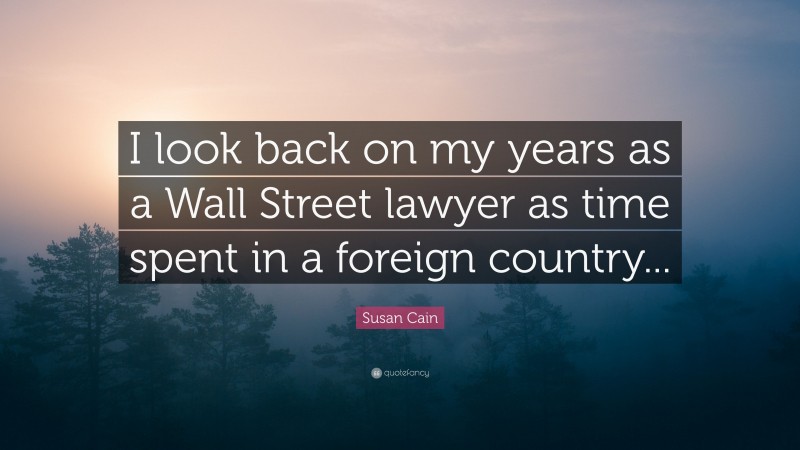 Susan Cain Quote: “I look back on my years as a Wall Street lawyer as time spent in a foreign country...”