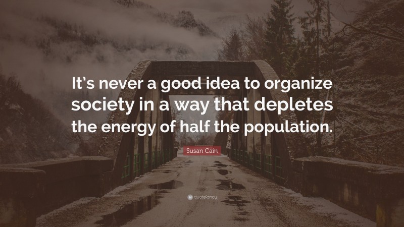 Susan Cain Quote: “It’s never a good idea to organize society in a way that depletes the energy of half the population.”