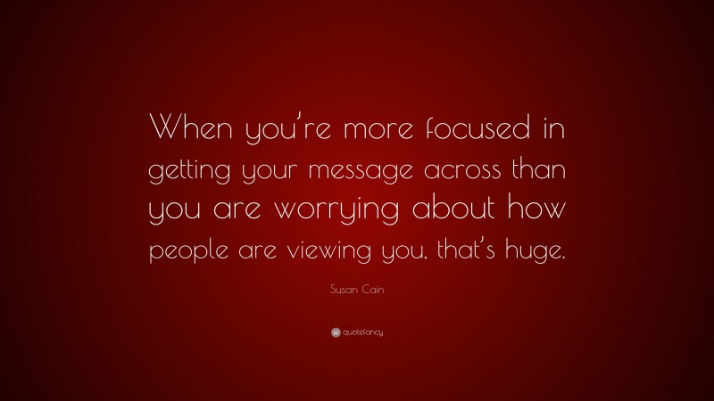 Susan Cain Quote: “When you’re more focused in getting your message across than you are worrying about how people are viewing you, that’s huge.”