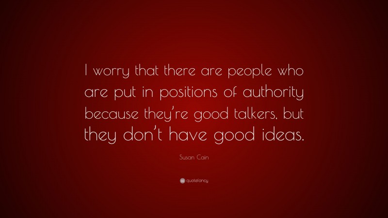 Susan Cain Quote: “I worry that there are people who are put in positions of authority because they’re good talkers, but they don’t have good ideas.”