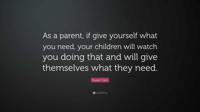 Susan Cain Quote: “As a parent, if give yourself what you need, your children will watch you doing that and will give themselves what they need.”
