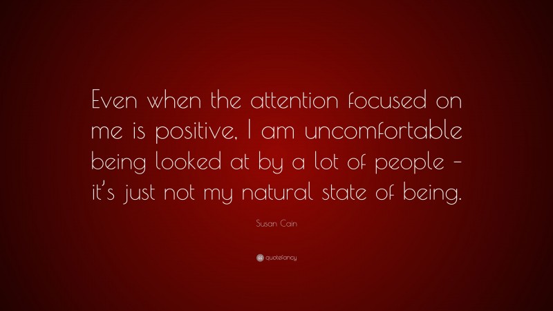 Susan Cain Quote: “Even when the attention focused on me is positive, I am uncomfortable being looked at by a lot of people – it’s just not my natural state of being.”