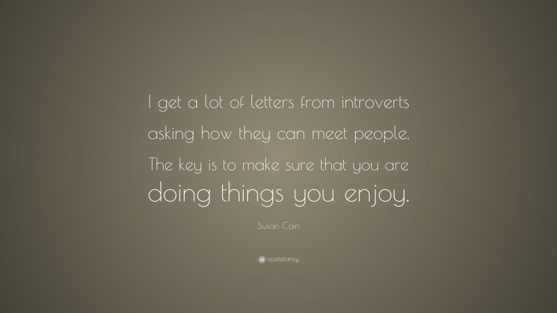 Susan Cain Quote: “I get a lot of letters from introverts asking how they can meet people. The key is to make sure that you are doing things you enjoy.”