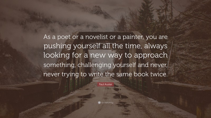 Paul Auster Quote: “As a poet or a novelist or a painter, you are pushing yourself all the time, always looking for a new way to approach something, challenging yourself and never, never trying to write the same book twice.”