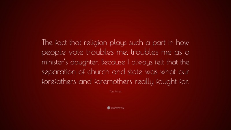 Tori Amos Quote: “The fact that religion plays such a part in how people vote troubles me, troubles me as a minister’s daughter. Because I always felt that the separation of church and state was what our forefathers and foremothers really fought for.”
