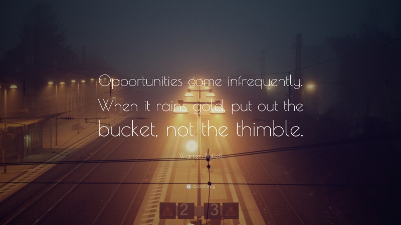 Warren Buffett Quote: “Opportunities come infrequently. When it rains gold, put out the bucket, not the thimble.”