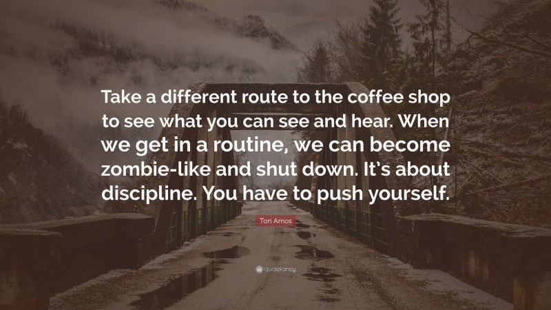 Tori Amos Quote: “Take a different route to the coffee shop to see what you can see and hear. When we get in a routine, we can become zombie-like and shut down. It’s about discipline. You have to push yourself.”