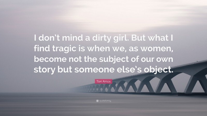 Tori Amos Quote: “I don’t mind a dirty girl. But what I find tragic is when we, as women, become not the subject of our own story but someone else’s object.”