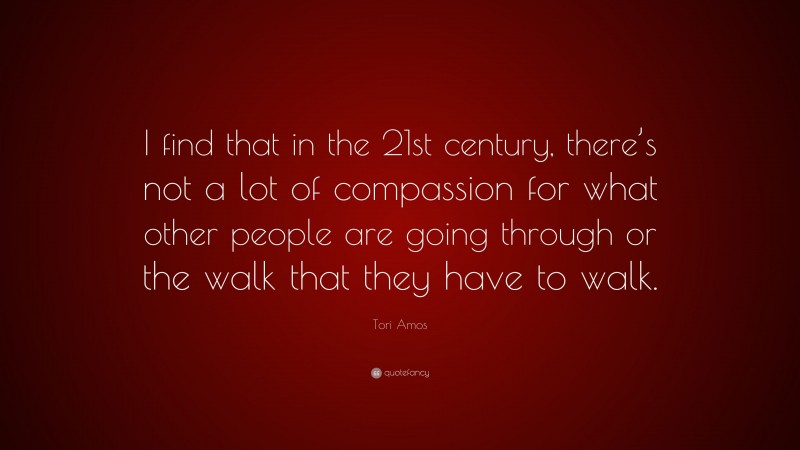 Tori Amos Quote: “I find that in the 21st century, there’s not a lot of compassion for what other people are going through or the walk that they have to walk.”