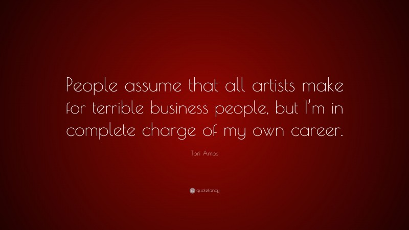 Tori Amos Quote: “People assume that all artists make for terrible business people, but I’m in complete charge of my own career.”