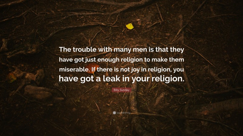 Billy Sunday Quote: “The trouble with many men is that they have got just enough religion to make them miserable. If there is not joy in religion, you have got a leak in your religion.”