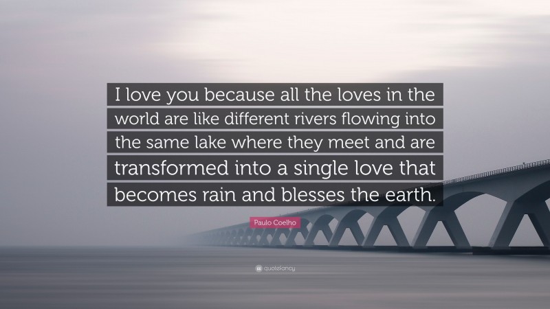 Paulo Coelho Quote: “I love you because all the loves in the world are like different rivers flowing into the same lake where they meet and are transformed into a single love that becomes rain and blesses the earth.”