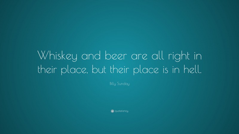 Billy Sunday Quote: “Whiskey and beer are all right in their place, but their place is in hell.”