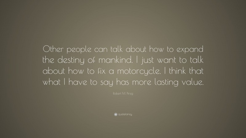 Robert M. Pirsig Quote: “Other people can talk about how to expand the destiny of mankind. I just want to talk about how to fix a motorcycle. I think that what I have to say has more lasting value.”