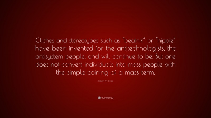 Robert M. Pirsig Quote: “Cliches and stereotypes such as “beatnik” or “hippie” have been invented for the antitechnologists, the antisystem people, and will continue to be. But one does not convert individuals into mass people with the simple coining of a mass term.”