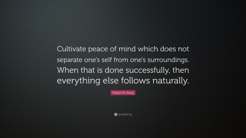 Robert M. Pirsig Quote: “Cultivate peace of mind which does not separate one’s self from one’s surroundings. When that is done successfully, then everything else follows naturally.”