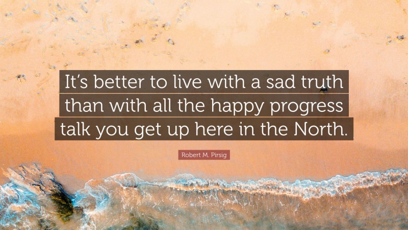 Robert M. Pirsig Quote: “It’s better to live with a sad truth than with all the happy progress talk you get up here in the North.”