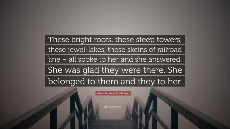 Anne Morrow Lindbergh Quote: “These bright roofs, these steep towers, these jewel-lakes, these skeins of railroad line – all spoke to her and she answered. She was glad they were there. She belonged to them and they to her.”