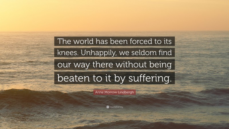 Anne Morrow Lindbergh Quote: “The world has been forced to its knees. Unhappily, we seldom find our way there without being beaten to it by suffering.”