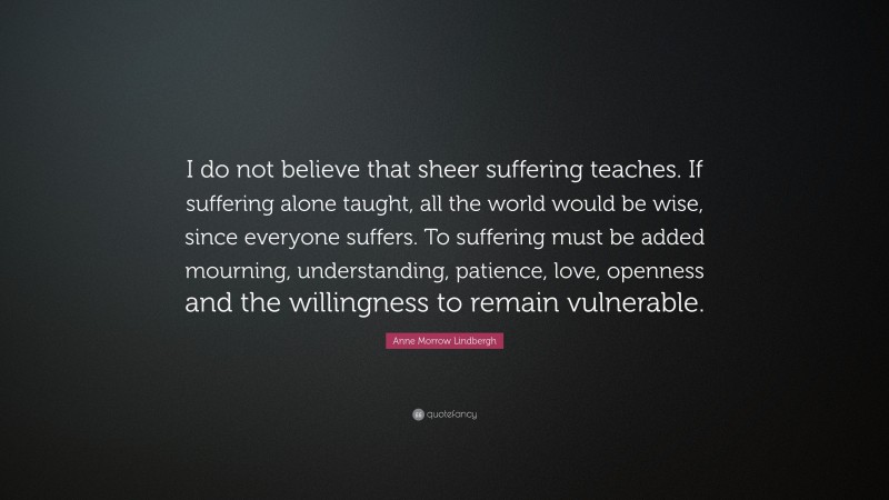 Anne Morrow Lindbergh Quote: “I do not believe that sheer suffering teaches. If suffering alone taught, all the world would be wise, since everyone suffers. To suffering must be added mourning, understanding, patience, love, openness and the willingness to remain vulnerable.”