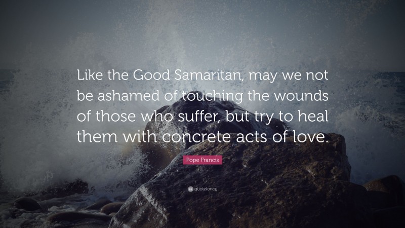 Pope Francis Quote: “Like the Good Samaritan, may we not be ashamed of touching the wounds of those who suffer, but try to heal them with concrete acts of love.”