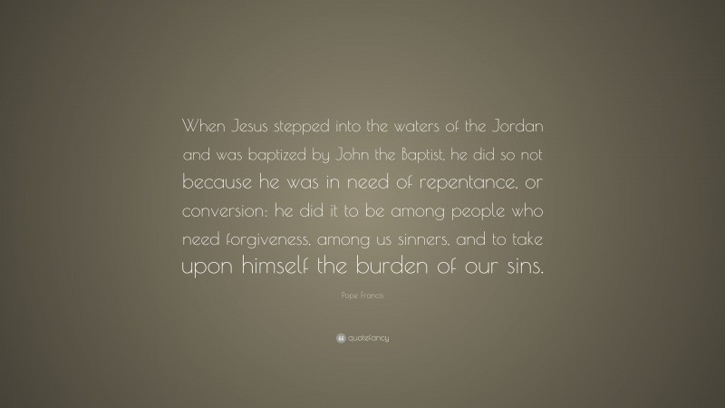 Pope Francis Quote: “When Jesus stepped into the waters of the Jordan and was baptized by John the Baptist, he did so not because he was in need of repentance, or conversion: he did it to be among people who need forgiveness, among us sinners, and to take upon himself the burden of our sins.”