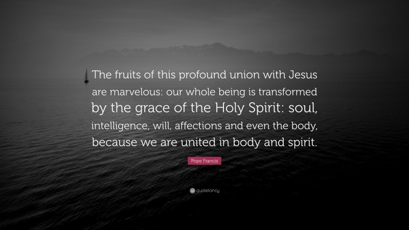 Pope Francis Quote: “The fruits of this profound union with Jesus are marvelous: our whole being is transformed by the grace of the Holy Spirit: soul, intelligence, will, affections and even the body, because we are united in body and spirit.”
