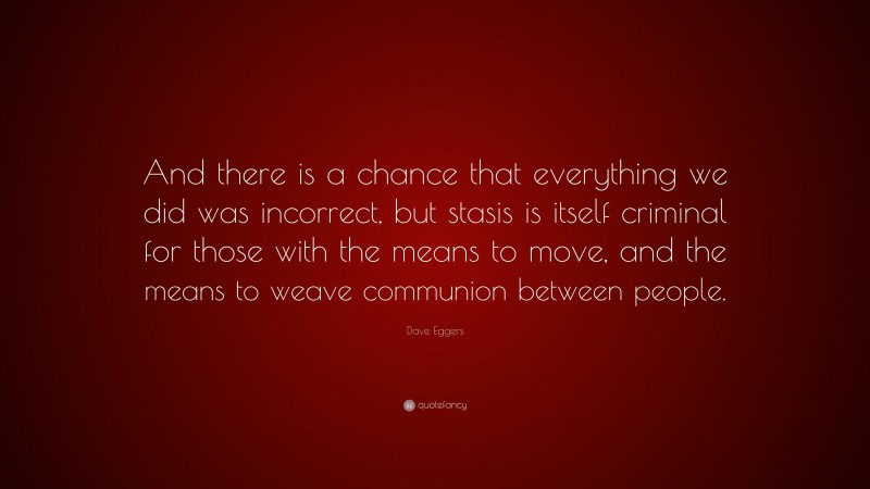 Dave Eggers Quote: “And there is a chance that everything we did was incorrect, but stasis is itself criminal for those with the means to move, and the means to weave communion between people.”
