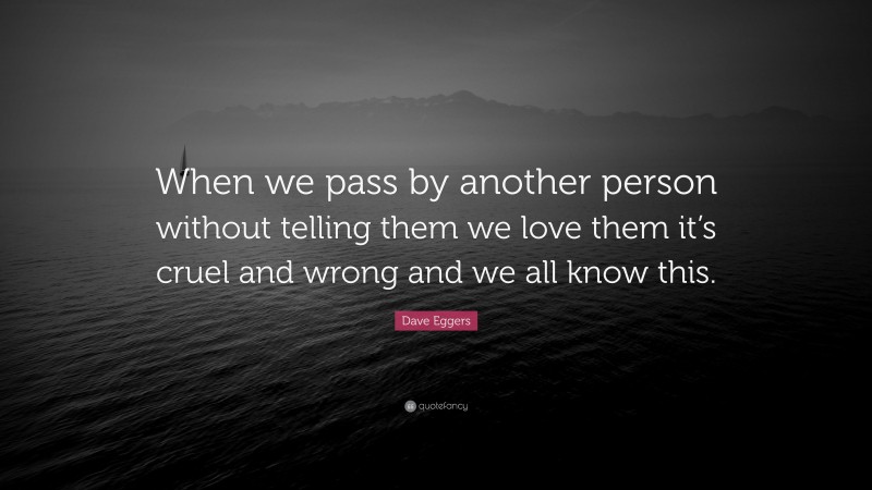 Dave Eggers Quote: “When we pass by another person without telling them we love them it’s cruel and wrong and we all know this.”