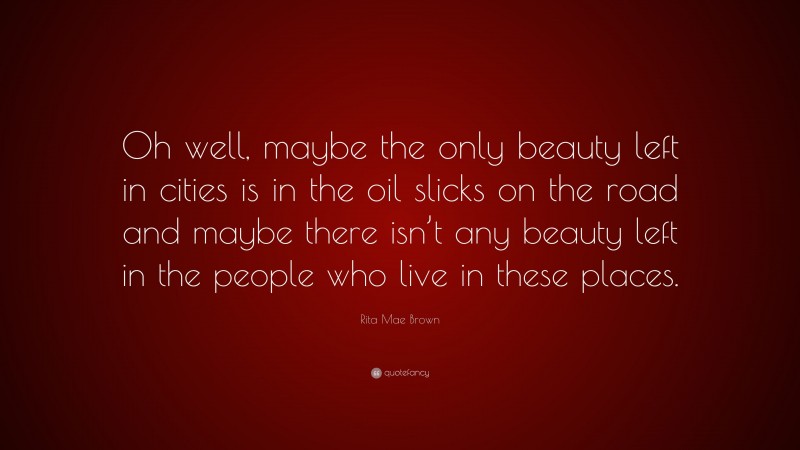 Rita Mae Brown Quote: “Oh well, maybe the only beauty left in cities is in the oil slicks on the road and maybe there isn’t any beauty left in the people who live in these places.”