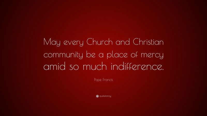 Pope Francis Quote: “May every Church and Christian community be a place of mercy amid so much indifference.”