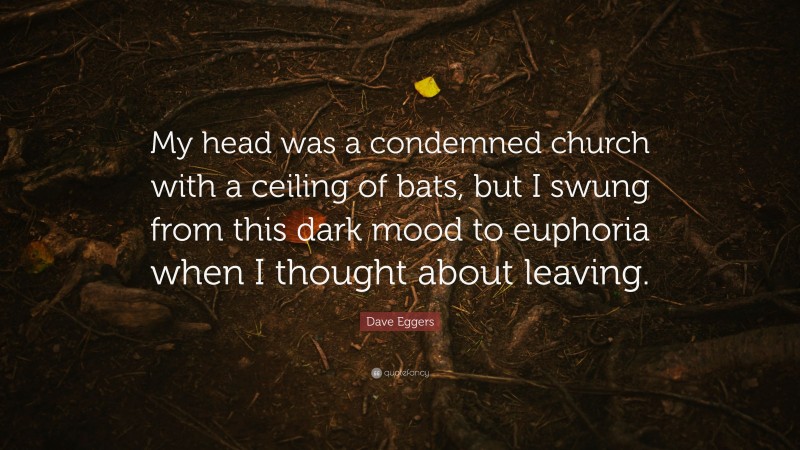 Dave Eggers Quote: “My head was a condemned church with a ceiling of bats, but I swung from this dark mood to euphoria when I thought about leaving.”