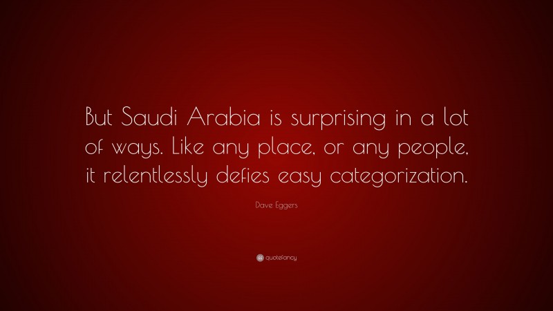 Dave Eggers Quote: “But Saudi Arabia is surprising in a lot of ways. Like any place, or any people, it relentlessly defies easy categorization.”