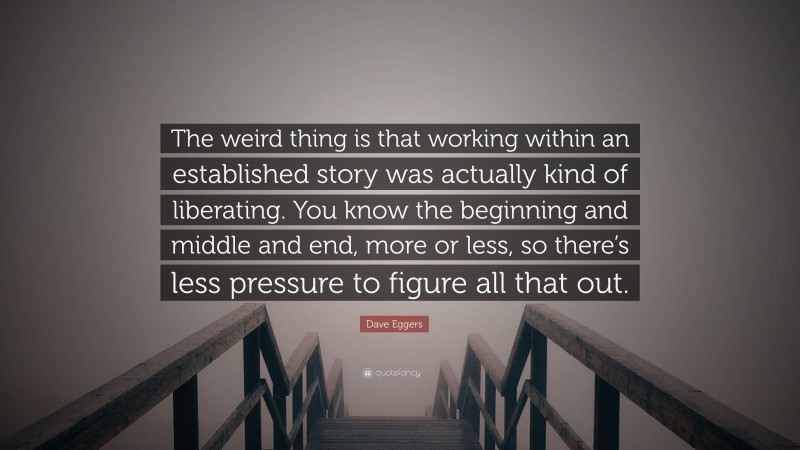 Dave Eggers Quote: “The weird thing is that working within an established story was actually kind of liberating. You know the beginning and middle and end, more or less, so there’s less pressure to figure all that out.”
