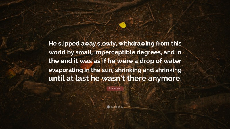 Paul Auster Quote: “He slipped away slowly, withdrawing from this world by small, imperceptible degrees, and in the end it was as if he were a drop of water evaporating in the sun, shrinking and shrinking until at last he wasn’t there anymore.”