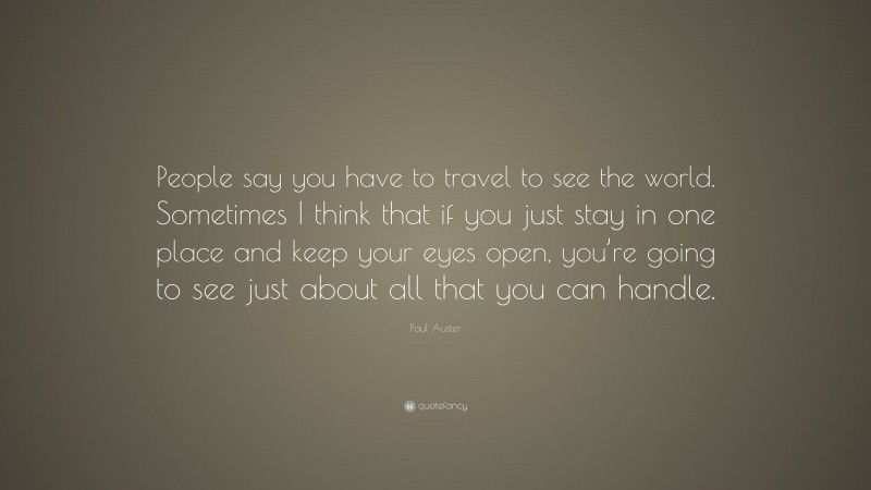 Paul Auster Quote: “People say you have to travel to see the world. Sometimes I think that if you just stay in one place and keep your eyes open, you’re going to see just about all that you can handle.”