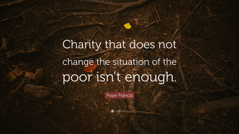 Pope Francis Quote: “Charity that does not change the situation of the poor isn’t enough.”