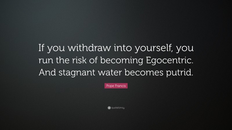 Pope Francis Quote: “If you withdraw into yourself, you run the risk of becoming Egocentric. And stagnant water becomes putrid.”