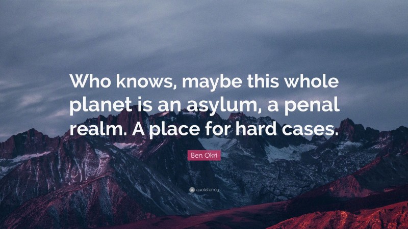 Ben Okri Quote: “Who knows, maybe this whole planet is an asylum, a penal realm. A place for hard cases.”