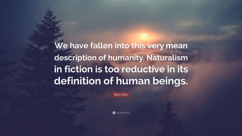 Ben Okri Quote: “We have fallen into this very mean description of humanity. Naturalism in fiction is too reductive in its definition of human beings.”