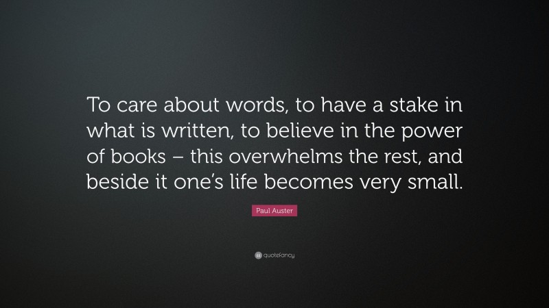Paul Auster Quote: “To care about words, to have a stake in what is written, to believe in the power of books – this overwhelms the rest, and beside it one’s life becomes very small.”