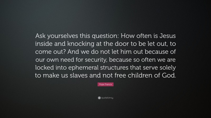 Pope Francis Quote: “Ask yourselves this question: How often is Jesus inside and knocking at the door to be let out, to come out? And we do not let him out because of our own need for security, because so often we are locked into ephemeral structures that serve solely to make us slaves and not free children of God.”