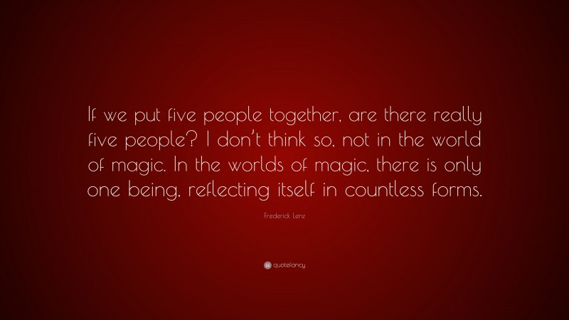 Frederick Lenz Quote: “If we put five people together, are there really five people? I don’t think so, not in the world of magic. In the worlds of magic, there is only one being, reflecting itself in countless forms.”