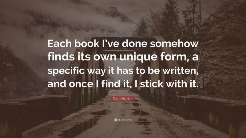 Paul Auster Quote: “Each book I’ve done somehow finds its own unique form, a specific way it has to be written, and once I find it, I stick with it.”