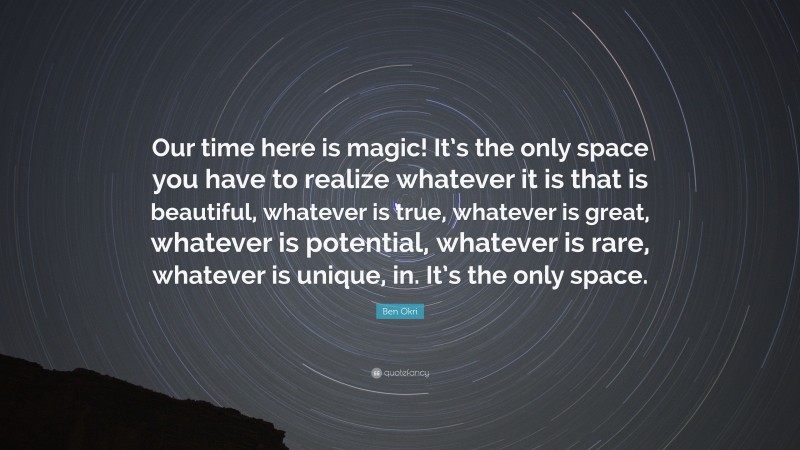 Ben Okri Quote: “Our time here is magic! It’s the only space you have to realize whatever it is that is beautiful, whatever is true, whatever is great, whatever is potential, whatever is rare, whatever is unique, in. It’s the only space.”